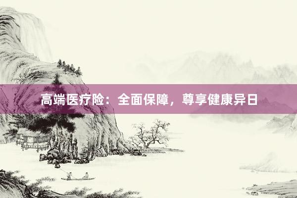 高端医疗险：全面保障，尊享健康异日
